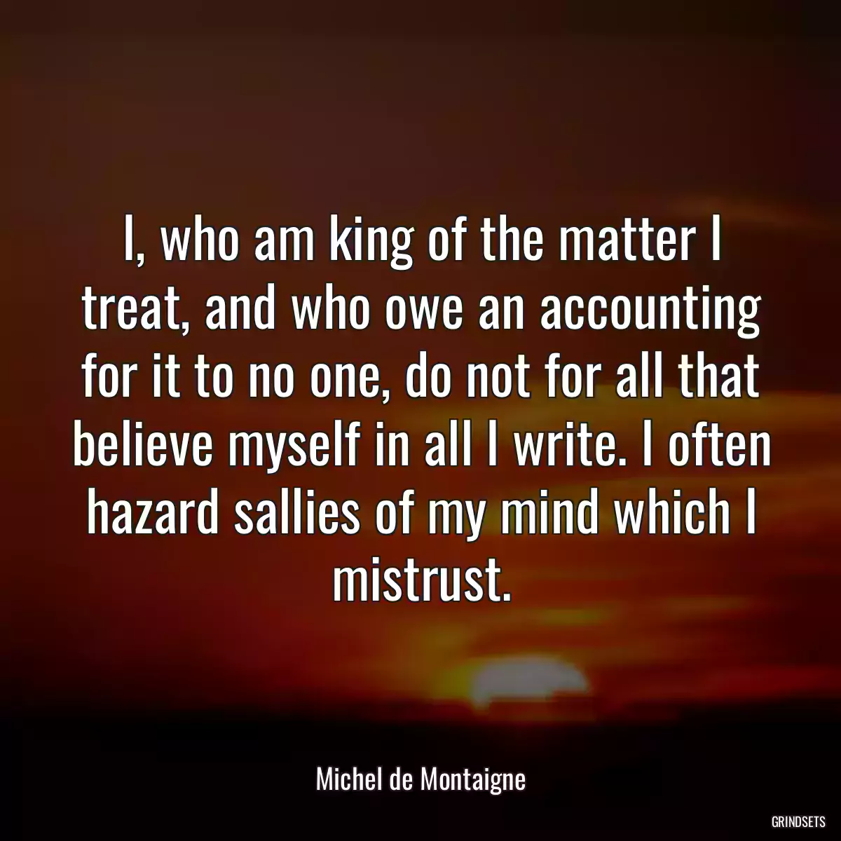 I, who am king of the matter I treat, and who owe an accounting for it to no one, do not for all that believe myself in all I write. I often hazard sallies of my mind which I mistrust.