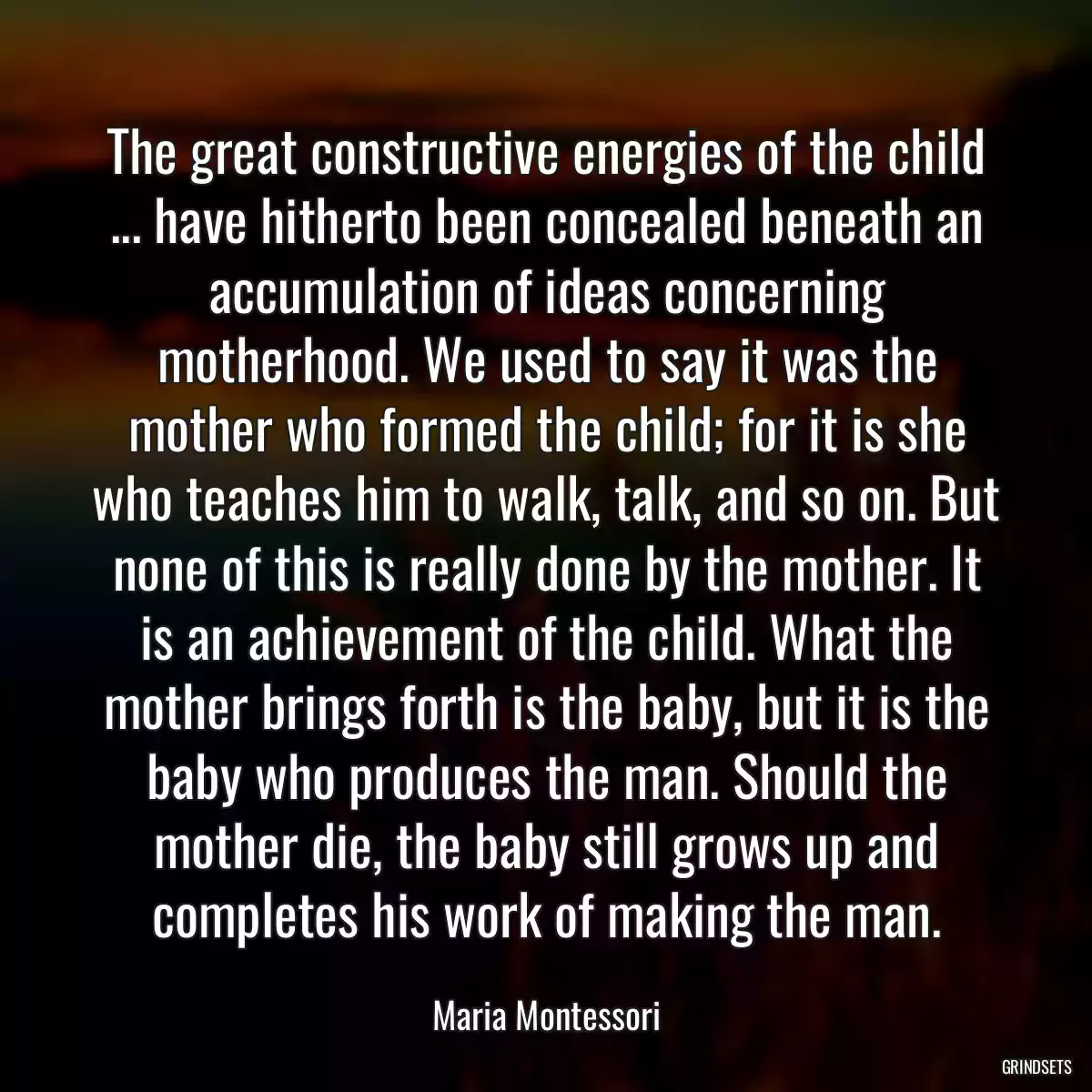 The great constructive energies of the child ... have hitherto been concealed beneath an accumulation of ideas concerning motherhood. We used to say it was the mother who formed the child; for it is she who teaches him to walk, talk, and so on. But none of this is really done by the mother. It is an achievement of the child. What the mother brings forth is the baby, but it is the baby who produces the man. Should the mother die, the baby still grows up and completes his work of making the man.