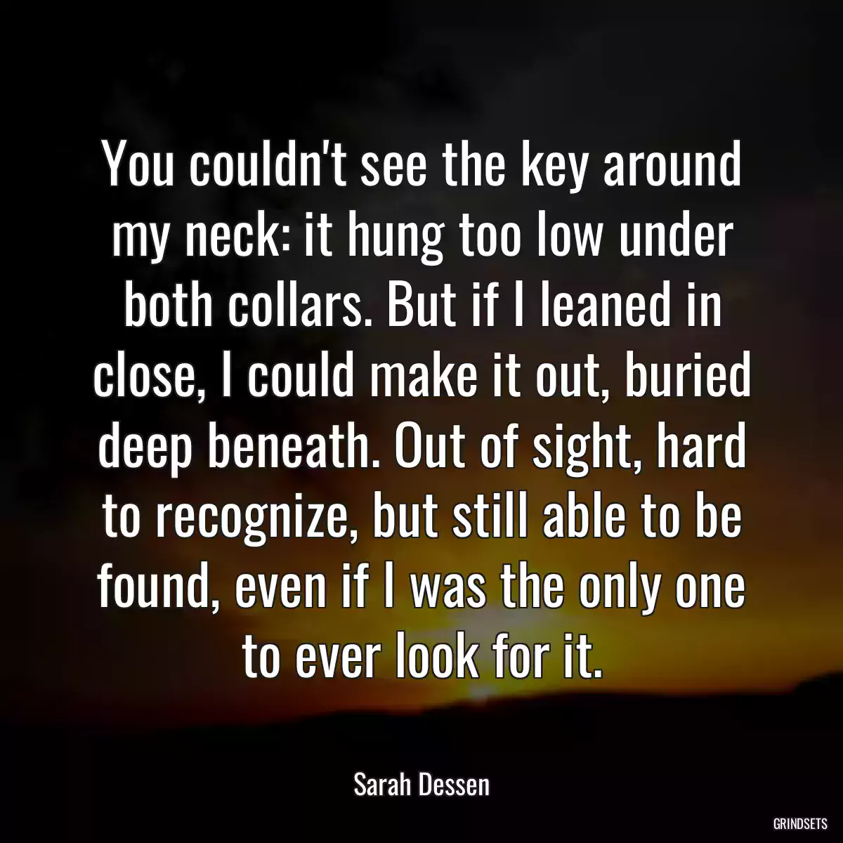 You couldn\'t see the key around my neck: it hung too low under both collars. But if I leaned in close, I could make it out, buried deep beneath. Out of sight, hard to recognize, but still able to be found, even if I was the only one to ever look for it.