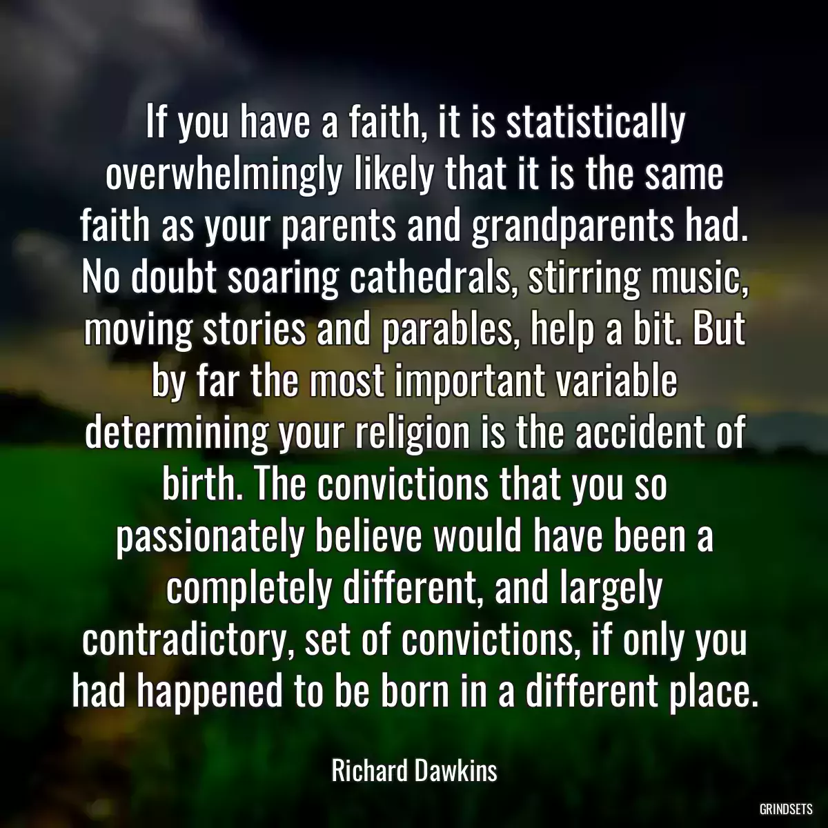 If you have a faith, it is statistically overwhelmingly likely that it is the same faith as your parents and grandparents had. No doubt soaring cathedrals, stirring music, moving stories and parables, help a bit. But by far the most important variable determining your religion is the accident of birth. The convictions that you so passionately believe would have been a completely different, and largely contradictory, set of convictions, if only you had happened to be born in a different place.