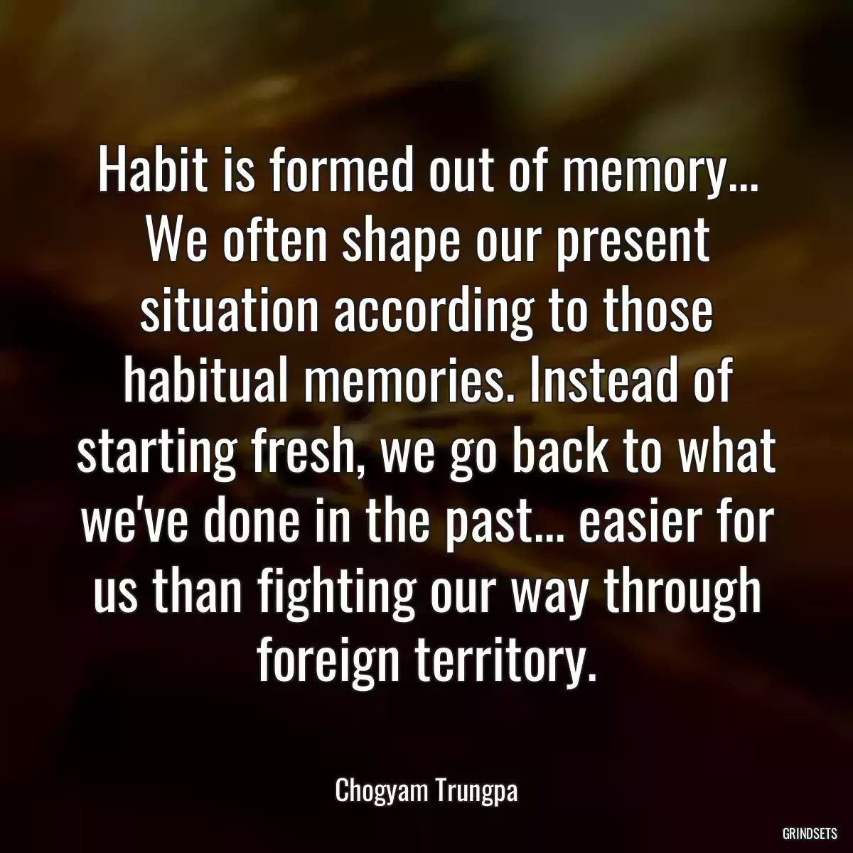 Habit is formed out of memory... We often shape our present situation according to those habitual memories. Instead of starting fresh, we go back to what we\'ve done in the past... easier for us than fighting our way through foreign territory.