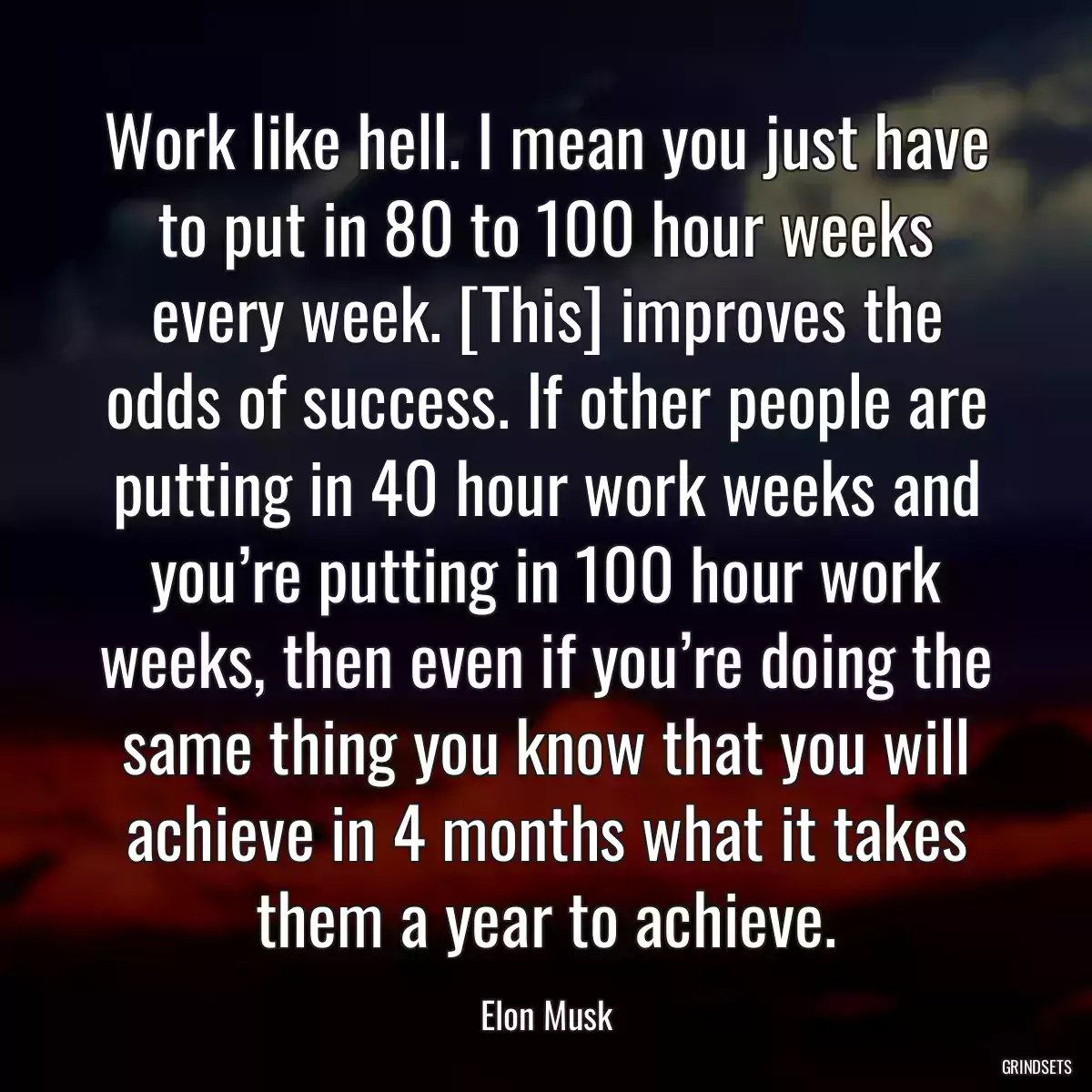 Work like hell. I mean you just have to put in 80 to 100 hour weeks every week. [This] improves the odds of success. If other people are putting in 40 hour work weeks and you’re putting in 100 hour work weeks, then even if you’re doing the same thing you know that you will achieve in 4 months what it takes them a year to achieve.