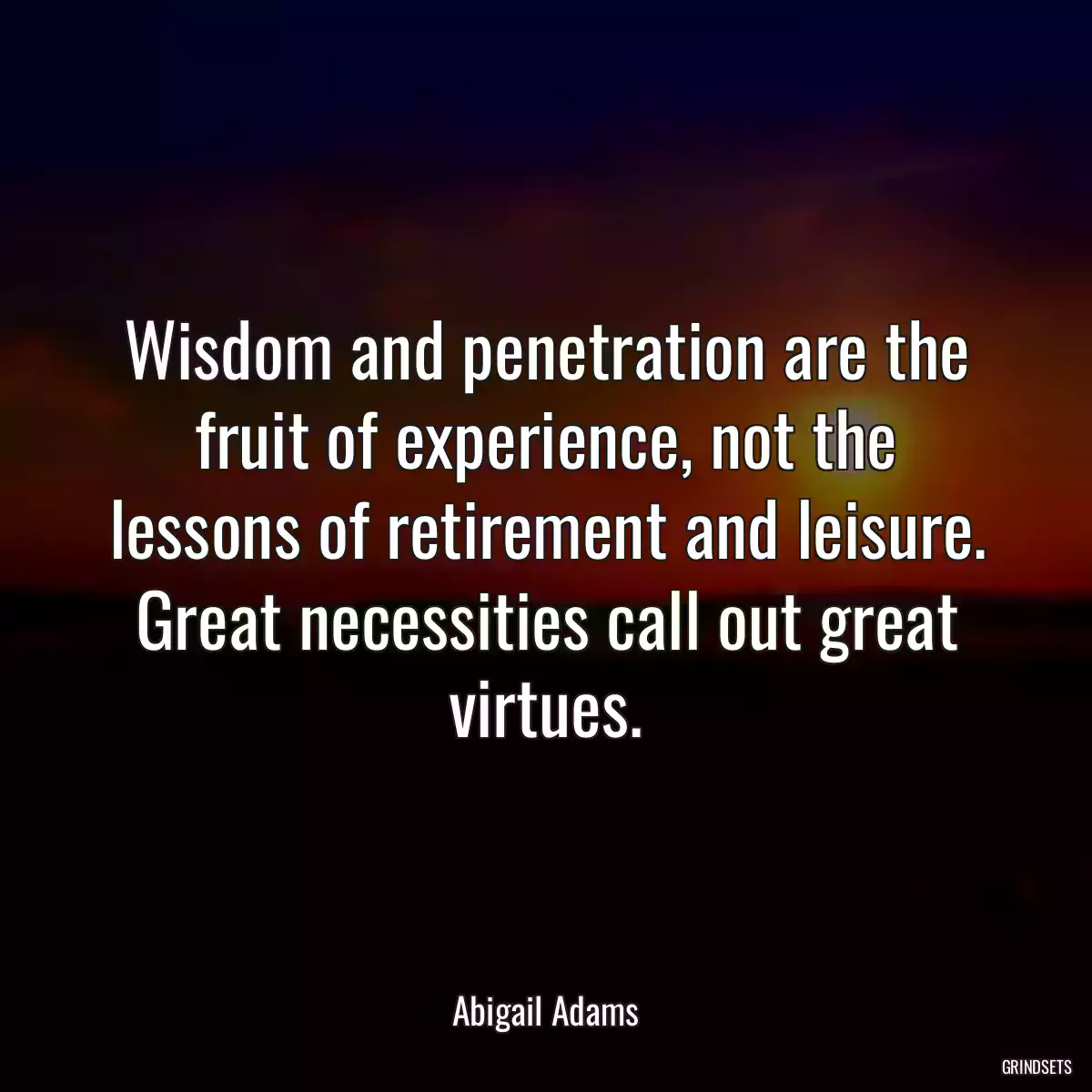 Wisdom and penetration are the fruit of experience, not the lessons of retirement and leisure. Great necessities call out great virtues.