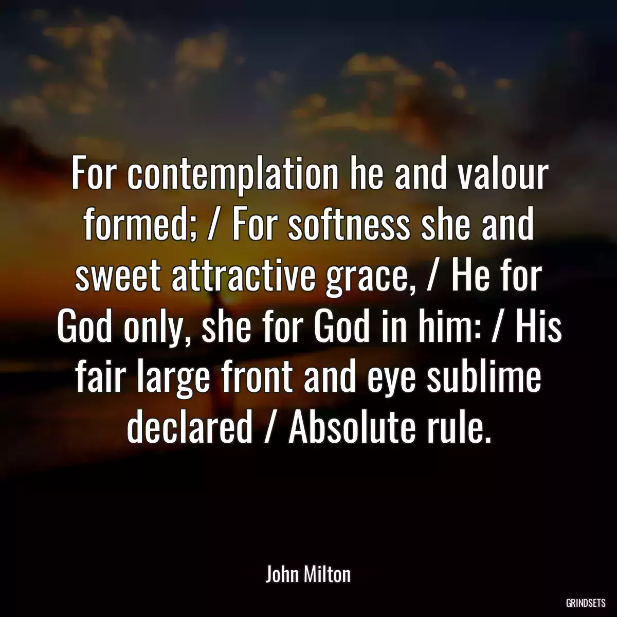 For contemplation he and valour formed; / For softness she and sweet attractive grace, / He for God only, she for God in him: / His fair large front and eye sublime declared / Absolute rule.