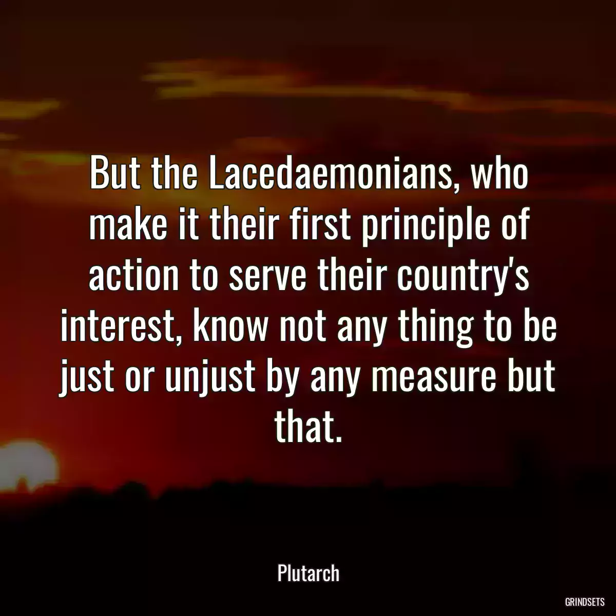 But the Lacedaemonians, who make it their first principle of action to serve their country\'s interest, know not any thing to be just or unjust by any measure but that.