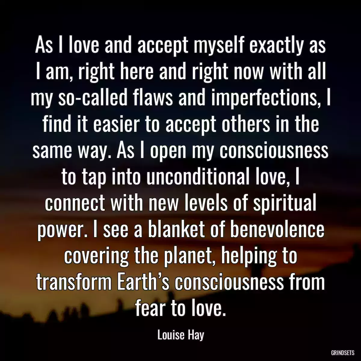 As I love and accept myself exactly as I am, right here and right now with all my so-called flaws and imperfections, I find it easier to accept others in the same way. As I open my consciousness to tap into unconditional love, I connect with new levels of spiritual power. I see a blanket of benevolence covering the planet, helping to transform Earth’s consciousness from fear to love.