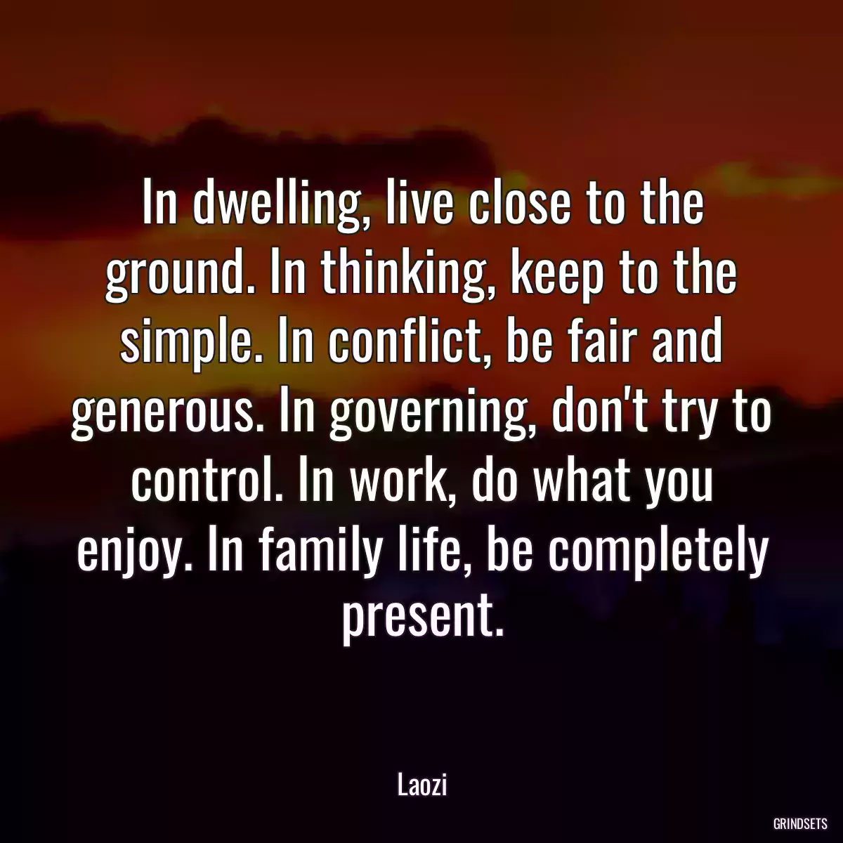 In dwelling, live close to the ground. In thinking, keep to the simple. In conflict, be fair and generous. In governing, don\'t try to control. In work, do what you enjoy. In family life, be completely present.