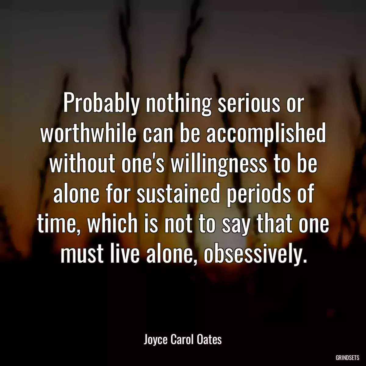 Probably nothing serious or worthwhile can be accomplished without one\'s willingness to be alone for sustained periods of time, which is not to say that one must live alone, obsessively.