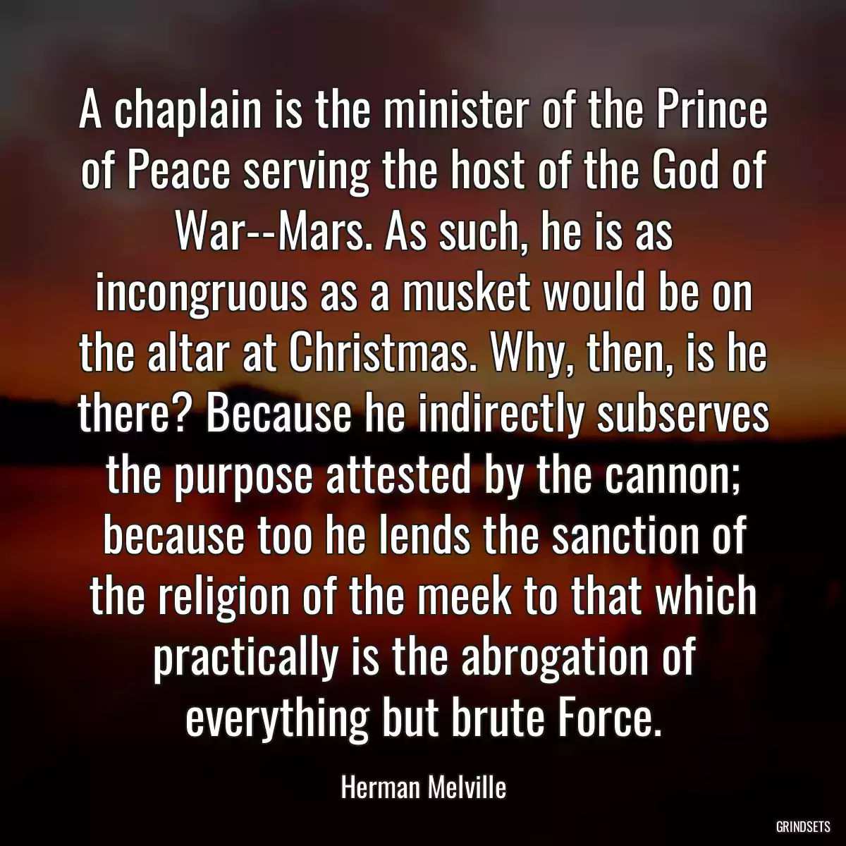 A chaplain is the minister of the Prince of Peace serving the host of the God of War--Mars. As such, he is as incongruous as a musket would be on the altar at Christmas. Why, then, is he there? Because he indirectly subserves the purpose attested by the cannon; because too he lends the sanction of the religion of the meek to that which practically is the abrogation of everything but brute Force.