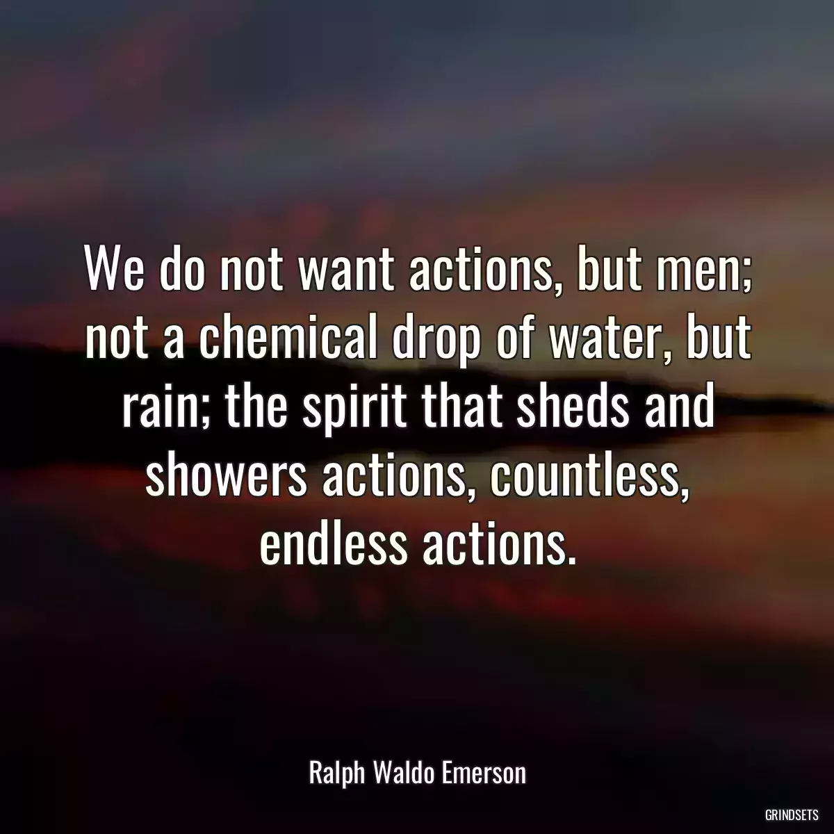 We do not want actions, but men; not a chemical drop of water, but rain; the spirit that sheds and showers actions, countless, endless actions.