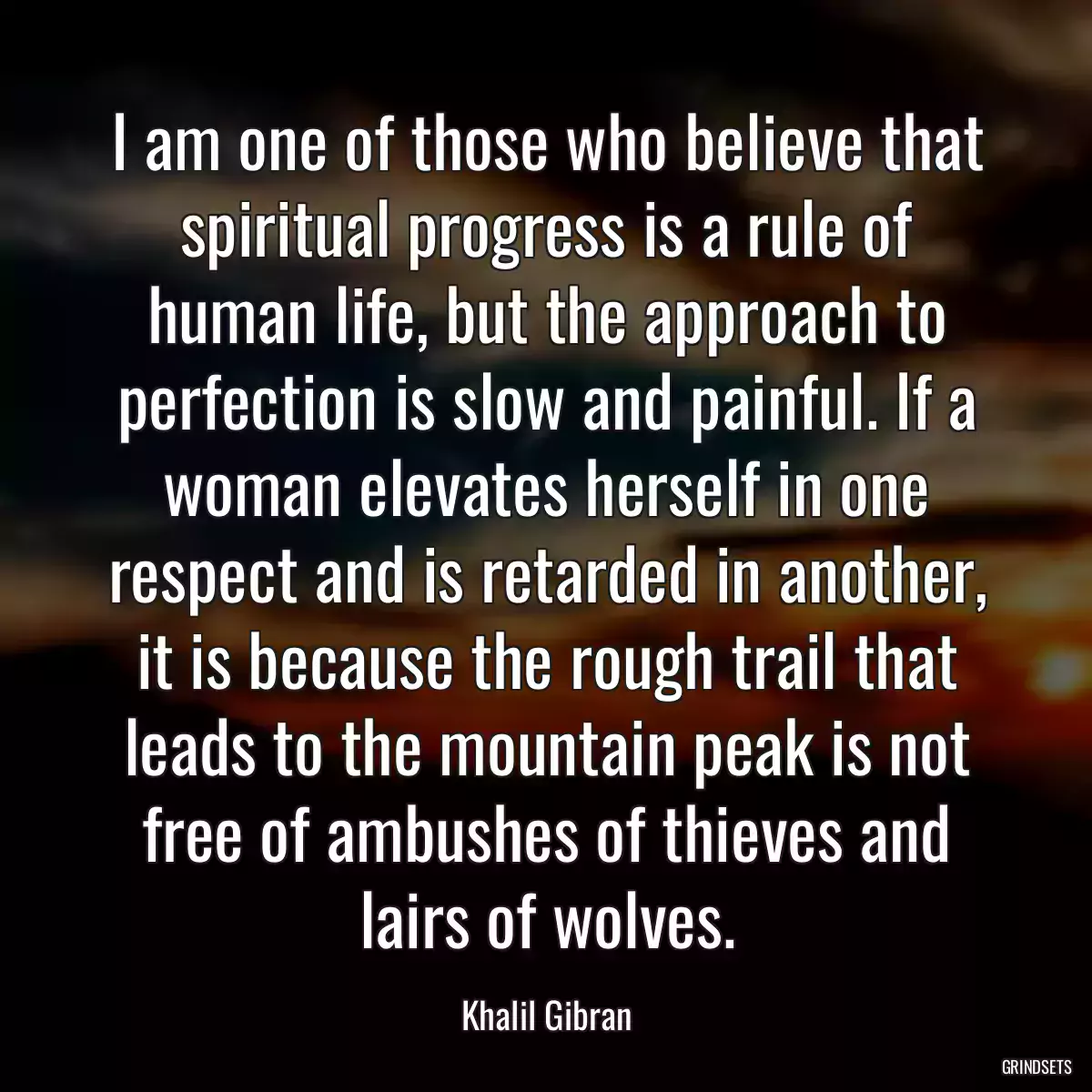 I am one of those who believe that spiritual progress is a rule of human life, but the approach to perfection is slow and painful. If a woman elevates herself in one respect and is retarded in another, it is because the rough trail that leads to the mountain peak is not free of ambushes of thieves and lairs of wolves.