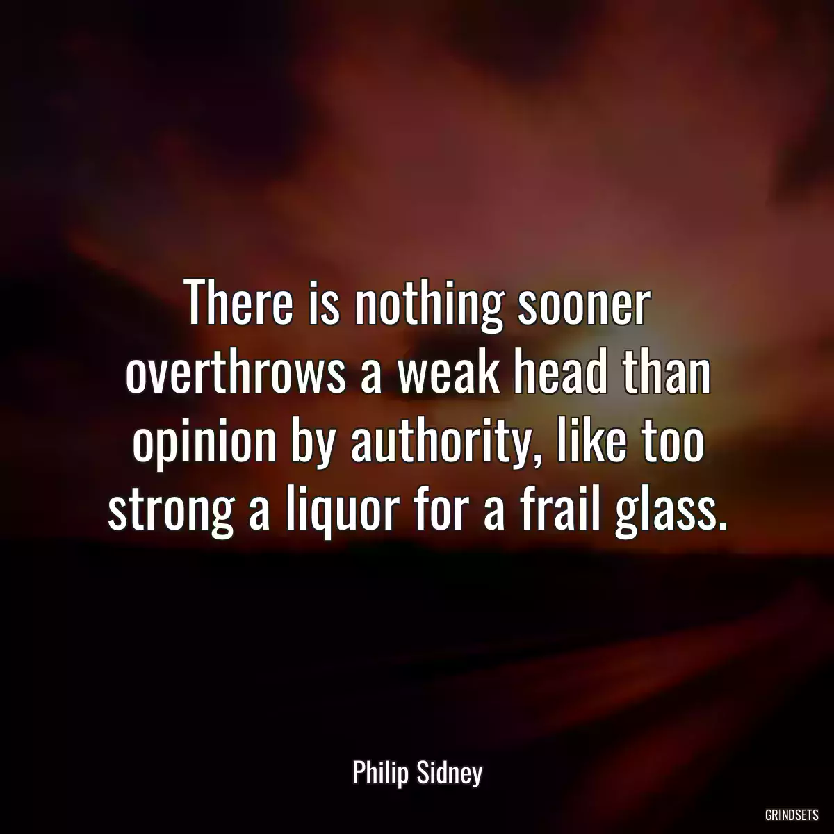 There is nothing sooner overthrows a weak head than opinion by authority, like too strong a liquor for a frail glass.