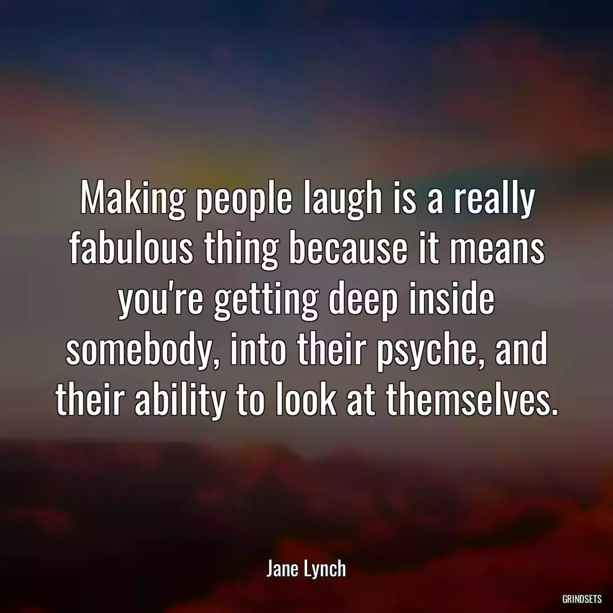 Making people laugh is a really fabulous thing because it means you\'re getting deep inside somebody, into their psyche, and their ability to look at themselves.