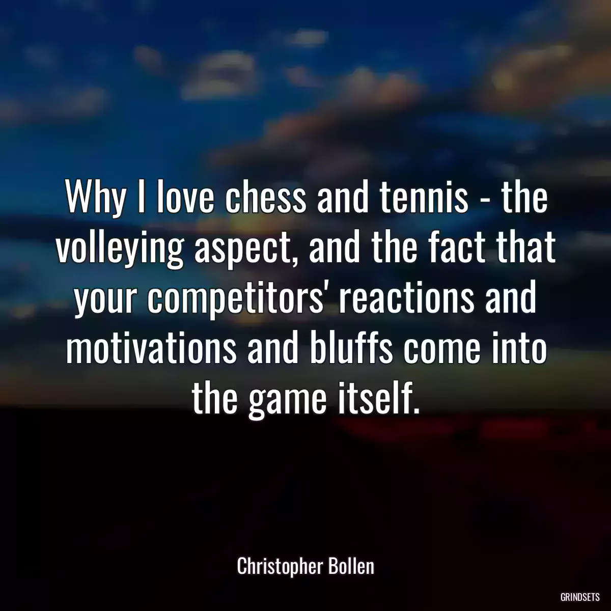 Why I love chess and tennis - the volleying aspect, and the fact that your competitors\' reactions and motivations and bluffs come into the game itself.