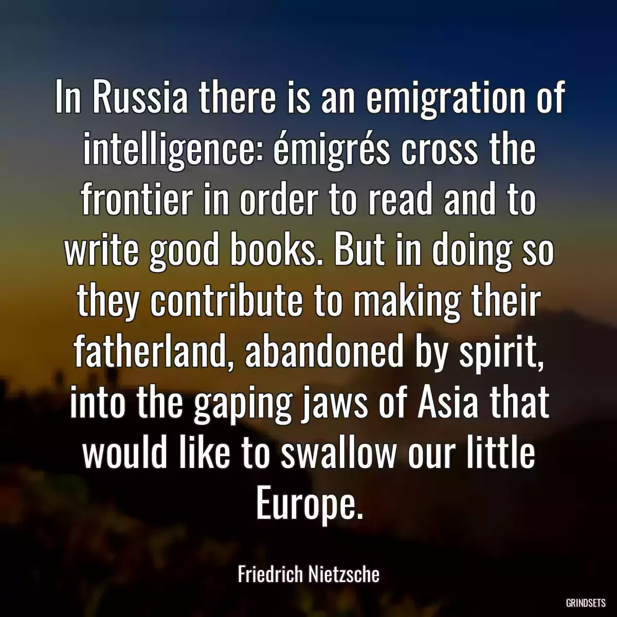 In Russia there is an emigration of intelligence: émigrés cross the frontier in order to read and to write good books. But in doing so they contribute to making their fatherland, abandoned by spirit, into the gaping jaws of Asia that would like to swallow our little Europe.