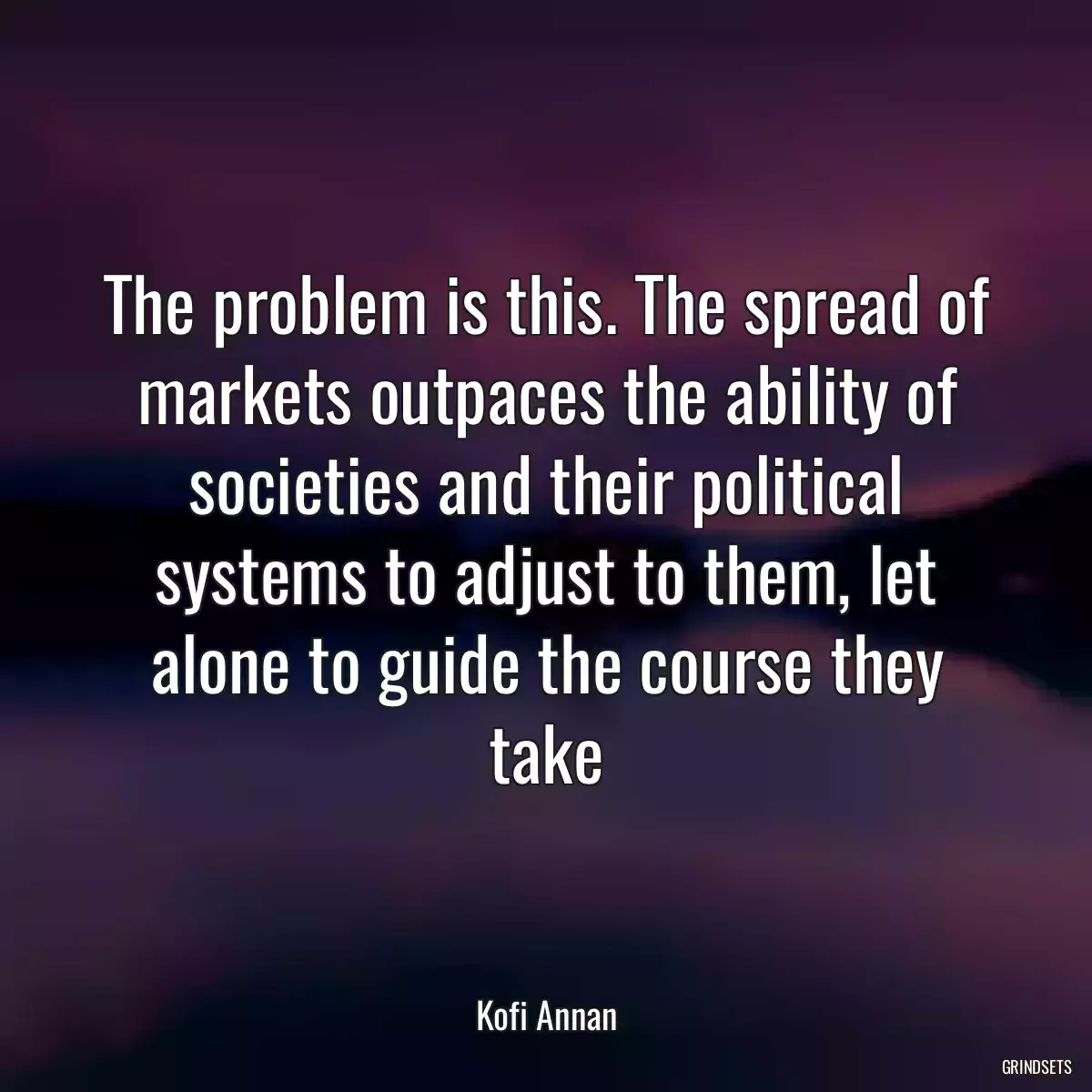 The problem is this. The spread of markets outpaces the ability of societies and their political systems to adjust to them, let alone to guide the course they take