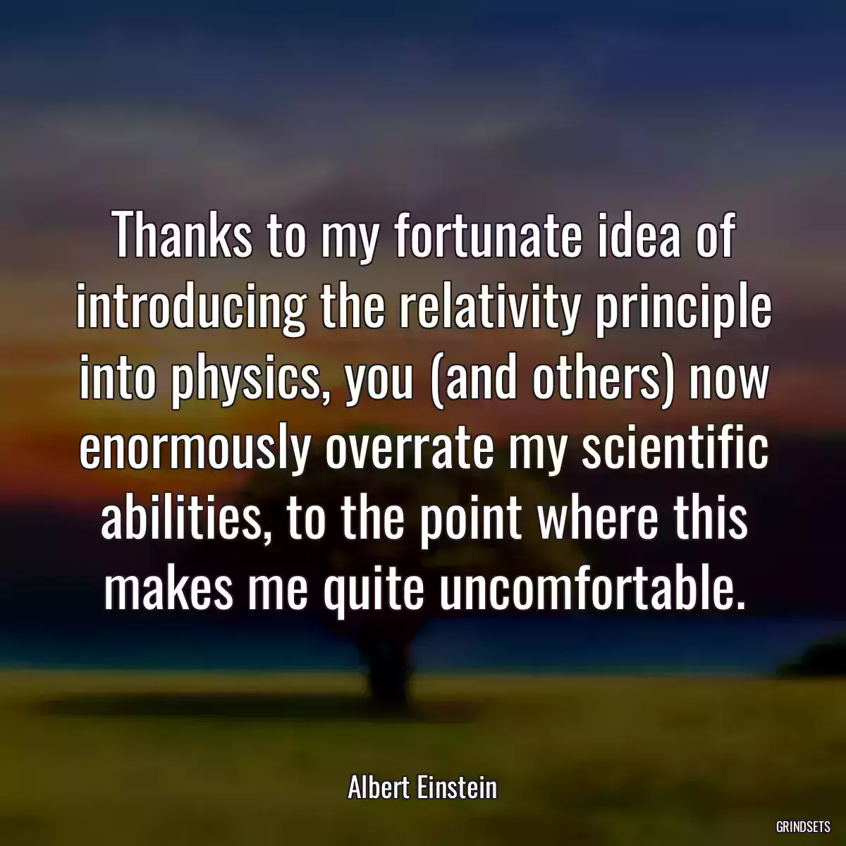 Thanks to my fortunate idea of introducing the relativity principle into physics, you (and others) now enormously overrate my scientific abilities, to the point where this makes me quite uncomfortable.