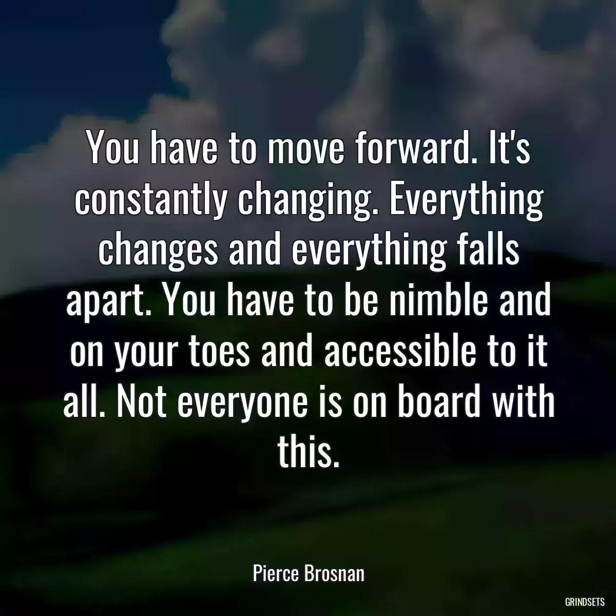 You have to move forward. It\'s constantly changing. Everything changes and everything falls apart. You have to be nimble and on your toes and accessible to it all. Not everyone is on board with this.