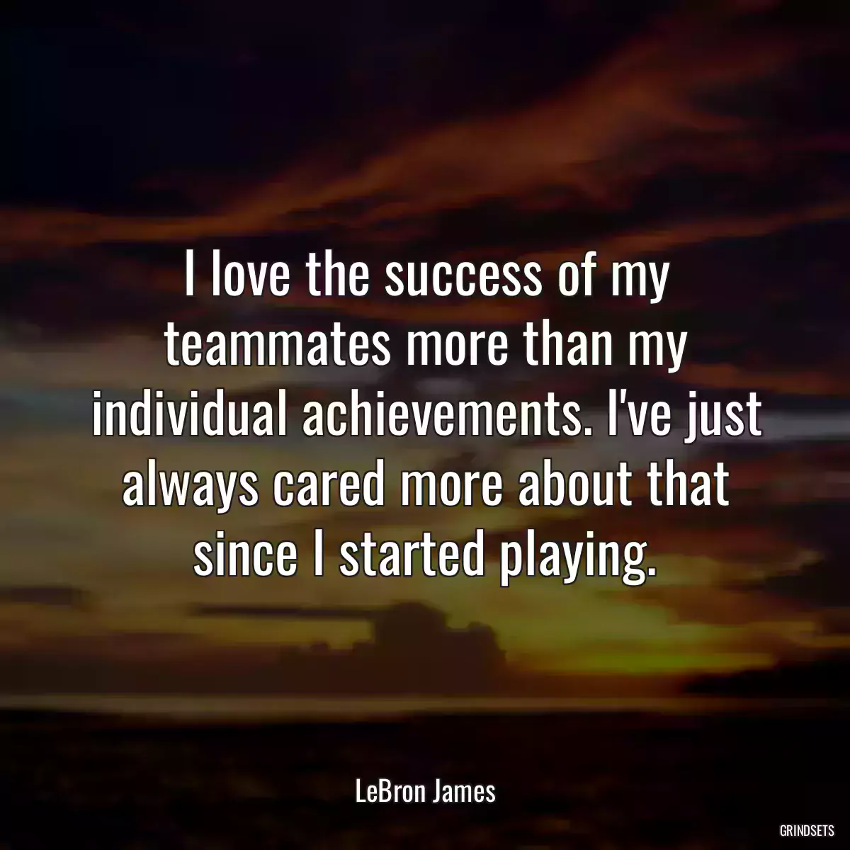 I love the success of my teammates more than my individual achievements. I\'ve just always cared more about that since I started playing.