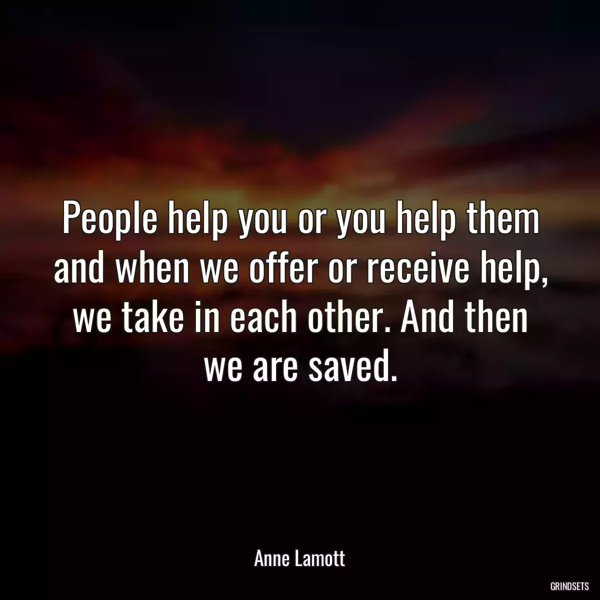 People help you or you help them and when we offer or receive help, we take in each other. And then we are saved.