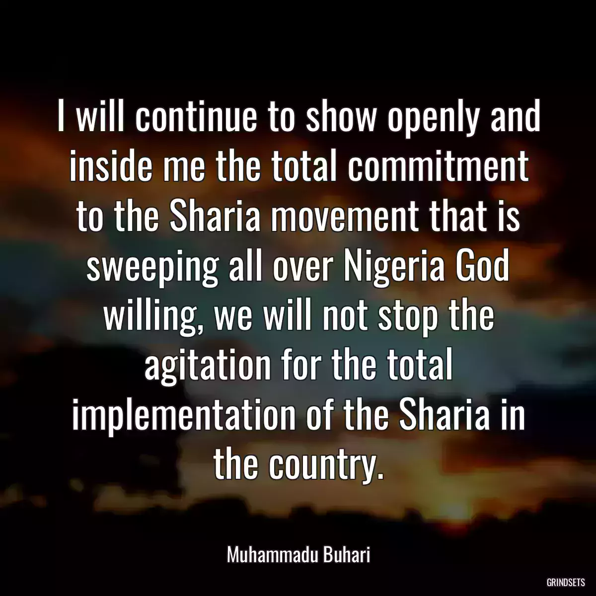 I will continue to show openly and inside me the total commitment to the Sharia movement that is sweeping all over Nigeria God willing, we will not stop the agitation for the total implementation of the Sharia in the country.