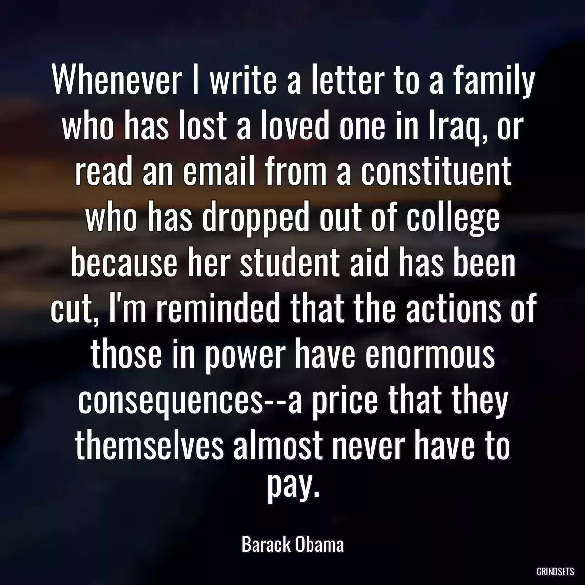 Whenever I write a letter to a family who has lost a loved one in Iraq, or read an email from a constituent who has dropped out of college because her student aid has been cut, I\'m reminded that the actions of those in power have enormous consequences--a price that they themselves almost never have to pay.