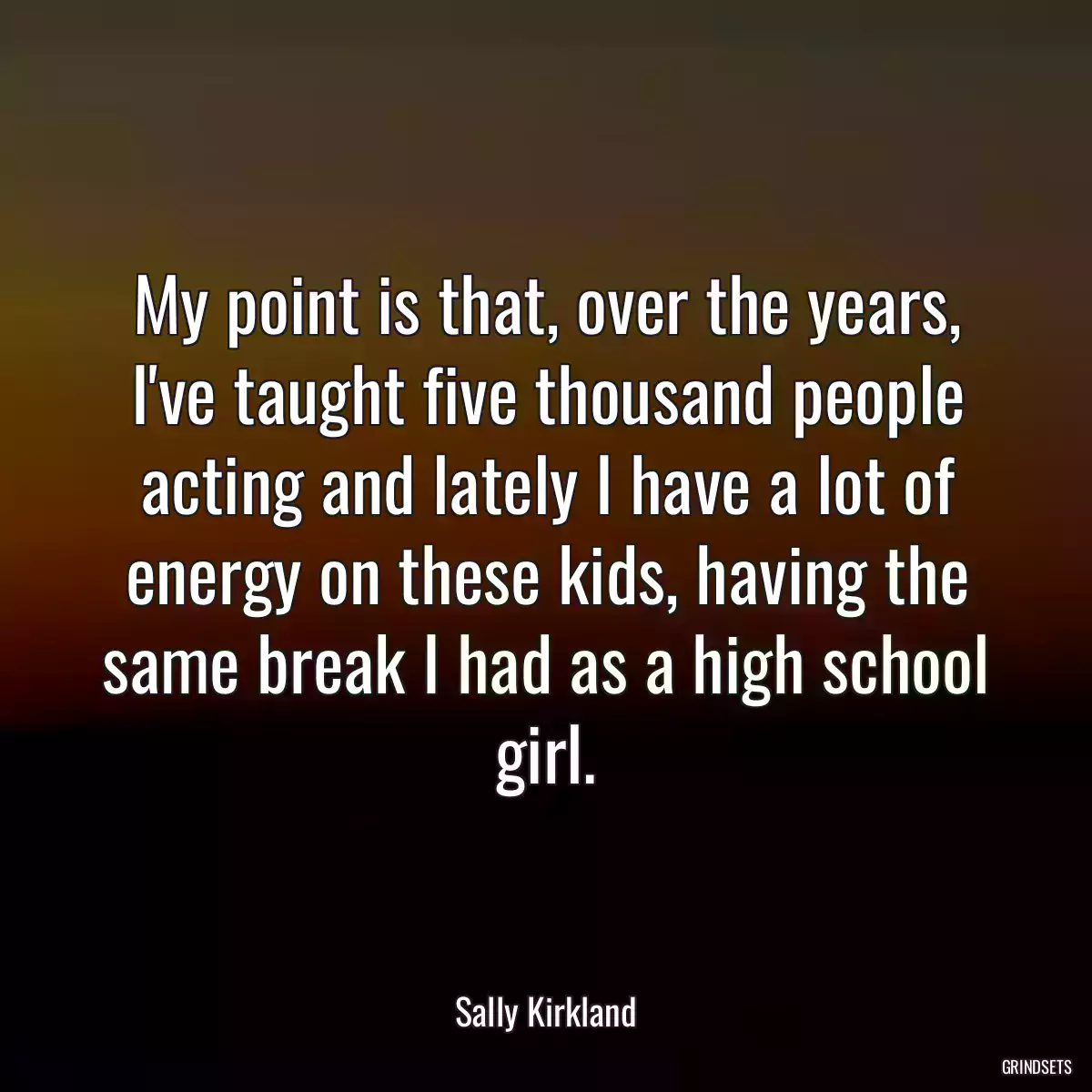 My point is that, over the years, I\'ve taught five thousand people acting and lately I have a lot of energy on these kids, having the same break I had as a high school girl.