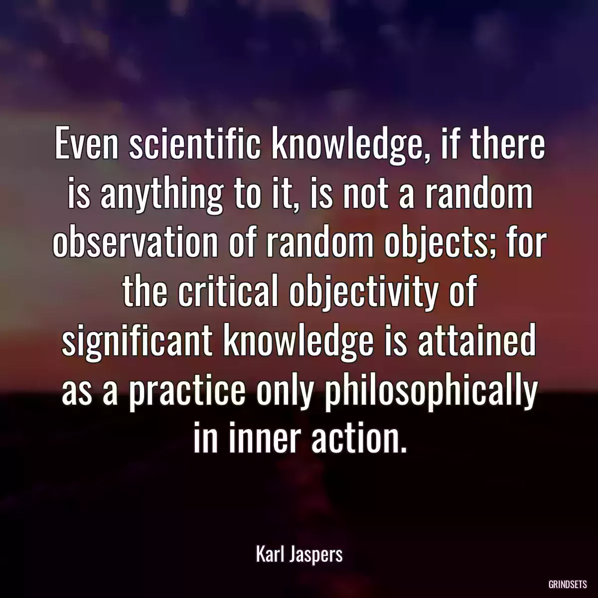 Even scientific knowledge, if there is anything to it, is not a random observation of random objects; for the critical objectivity of significant knowledge is attained as a practice only philosophically in inner action.