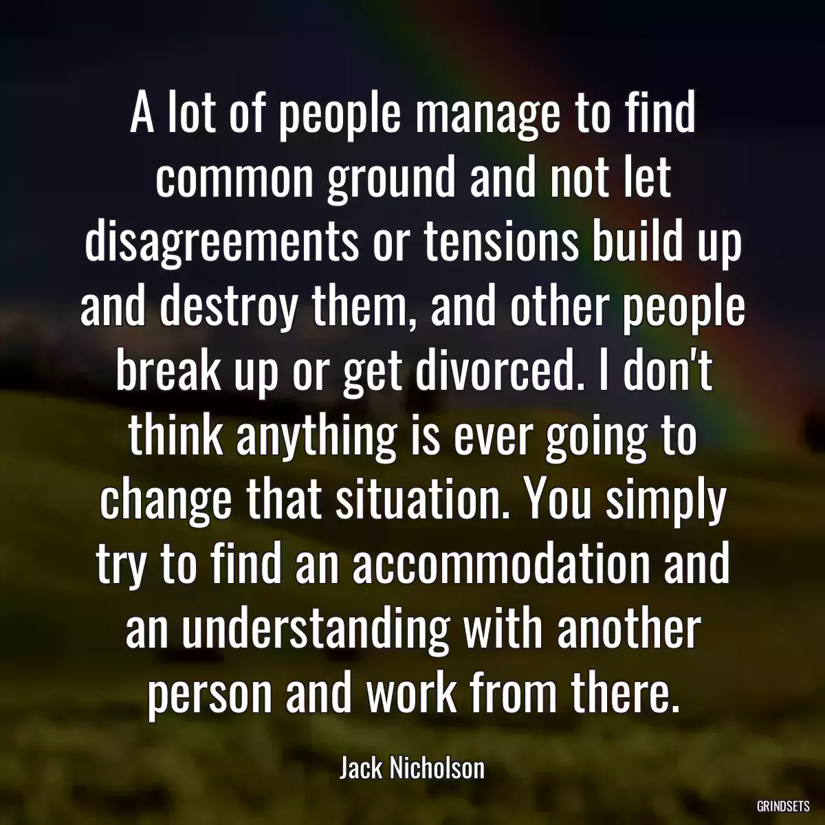 A lot of people manage to find common ground and not let disagreements or tensions build up and destroy them, and other people break up or get divorced. I don\'t think anything is ever going to change that situation. You simply try to find an accommodation and an understanding with another person and work from there.