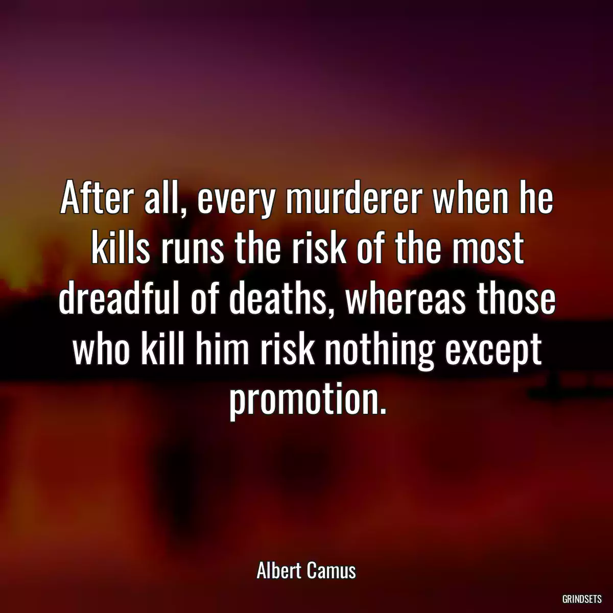 After all, every murderer when he kills runs the risk of the most dreadful of deaths, whereas those who kill him risk nothing except promotion.