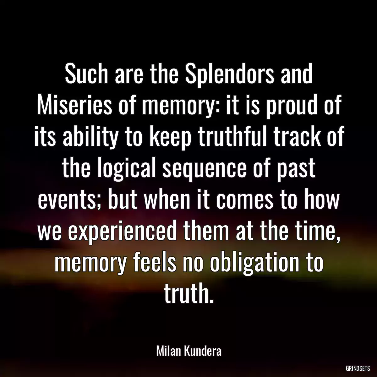 Such are the Splendors and Miseries of memory: it is proud of its ability to keep truthful track of the logical sequence of past events; but when it comes to how we experienced them at the time, memory feels no obligation to truth.