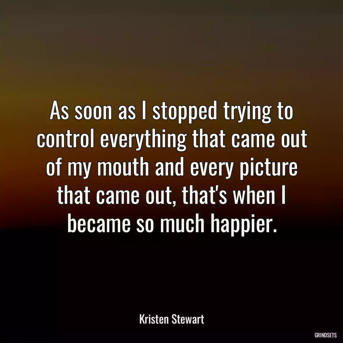 As soon as I stopped trying to control everything that came out of my mouth and every picture that came out, that\'s when I became so much happier.