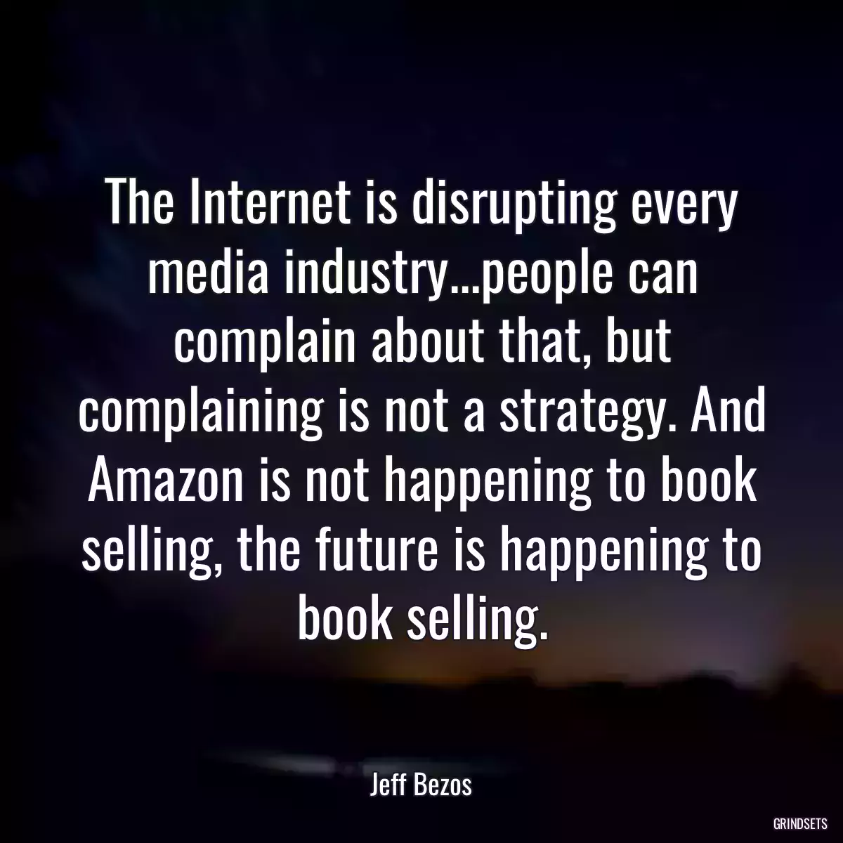 The Internet is disrupting every media industry...people can complain about that, but complaining is not a strategy. And Amazon is not happening to book selling, the future is happening to book selling.