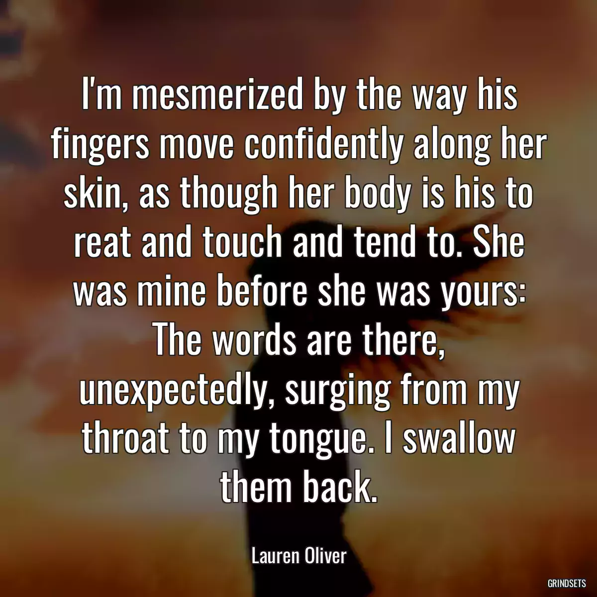 I\'m mesmerized by the way his fingers move confidently along her skin, as though her body is his to reat and touch and tend to. She was mine before she was yours: The words are there, unexpectedly, surging from my throat to my tongue. I swallow them back.