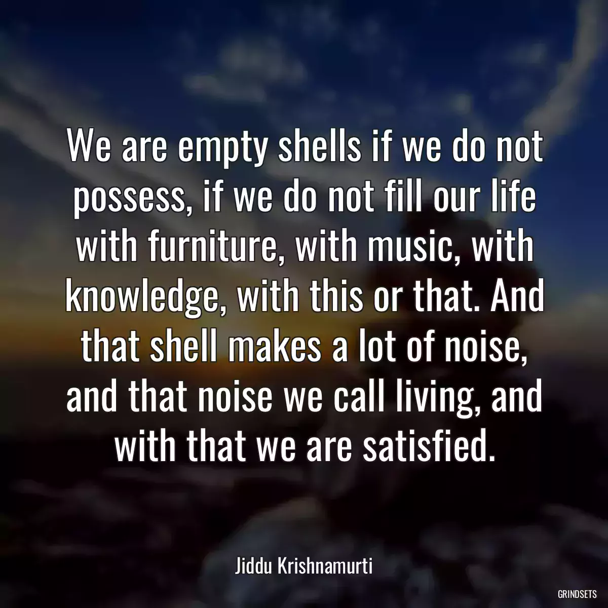 We are empty shells if we do not possess, if we do not fill our life with furniture, with music, with knowledge, with this or that. And that shell makes a lot of noise, and that noise we call living, and with that we are satisfied.