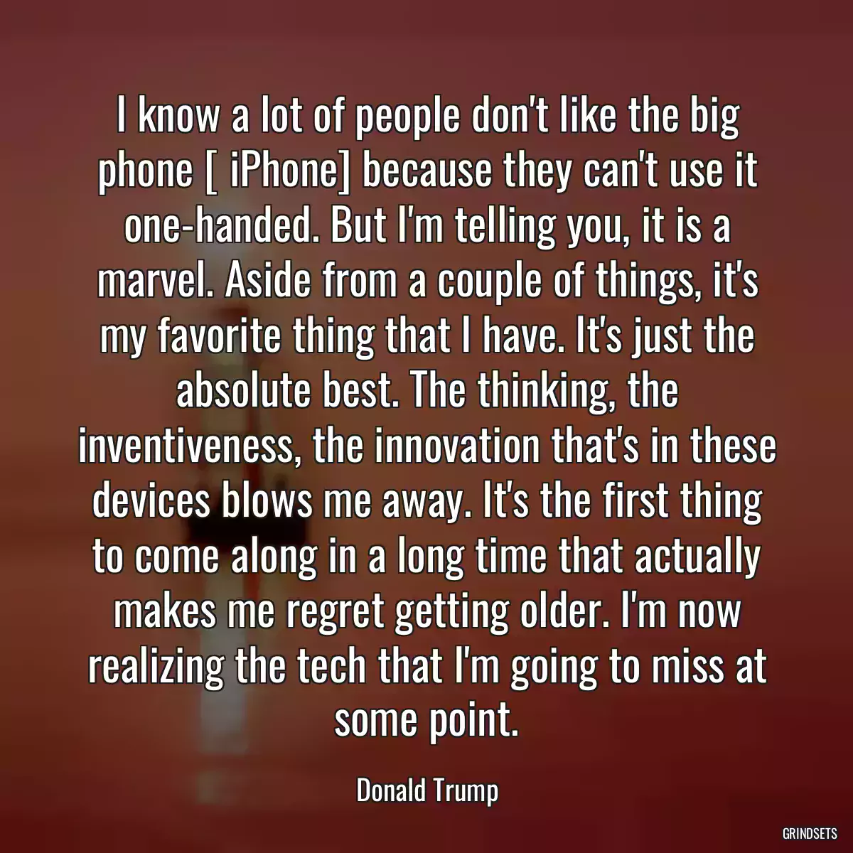 I know a lot of people don\'t like the big phone [ iPhone] because they can\'t use it one-handed. But I\'m telling you, it is a marvel. Aside from a couple of things, it\'s my favorite thing that I have. It\'s just the absolute best. The thinking, the inventiveness, the innovation that\'s in these devices blows me away. It\'s the first thing to come along in a long time that actually makes me regret getting older. I\'m now realizing the tech that I\'m going to miss at some point.