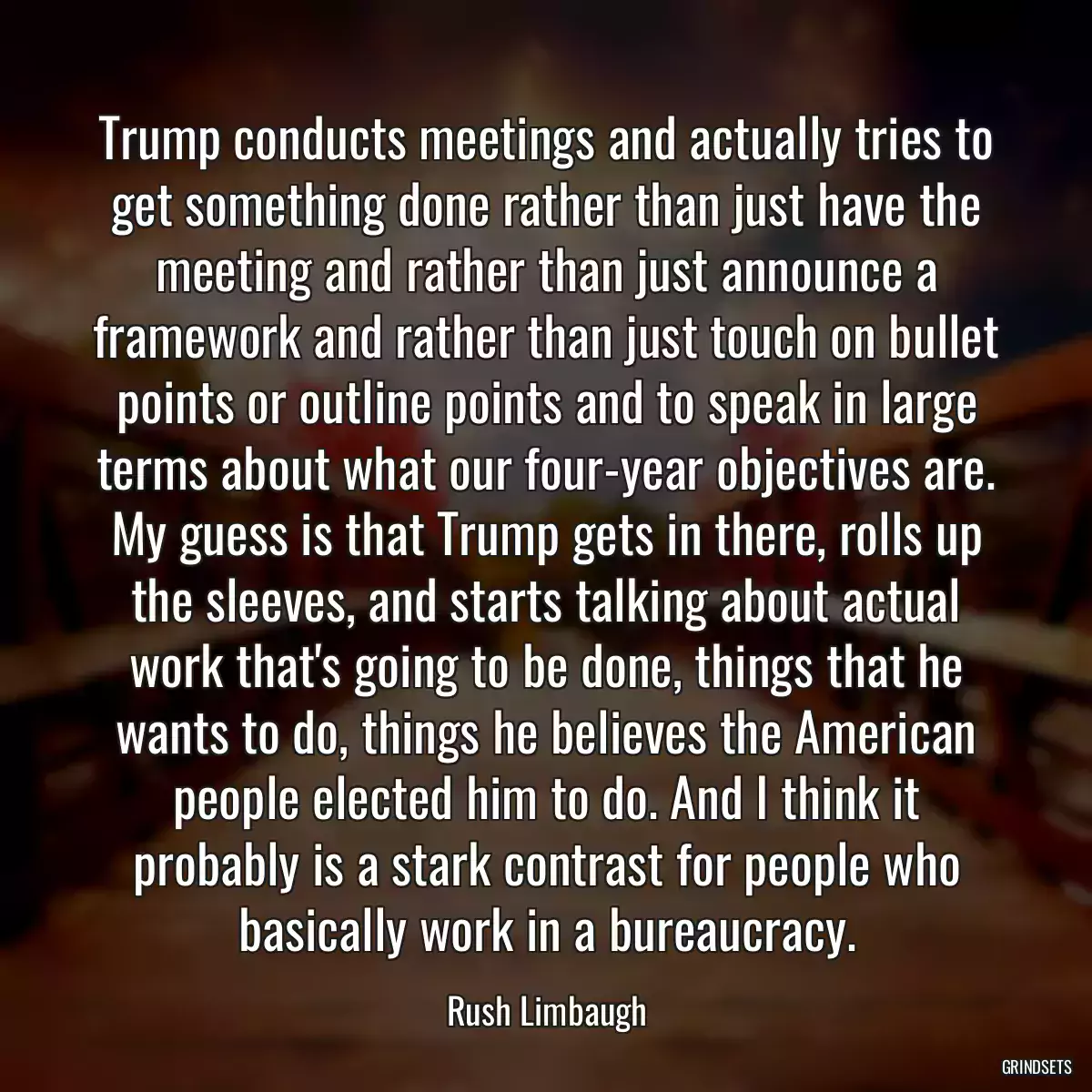 Trump conducts meetings and actually tries to get something done rather than just have the meeting and rather than just announce a framework and rather than just touch on bullet points or outline points and to speak in large terms about what our four-year objectives are. My guess is that Trump gets in there, rolls up the sleeves, and starts talking about actual work that\'s going to be done, things that he wants to do, things he believes the American people elected him to do. And I think it probably is a stark contrast for people who basically work in a bureaucracy.