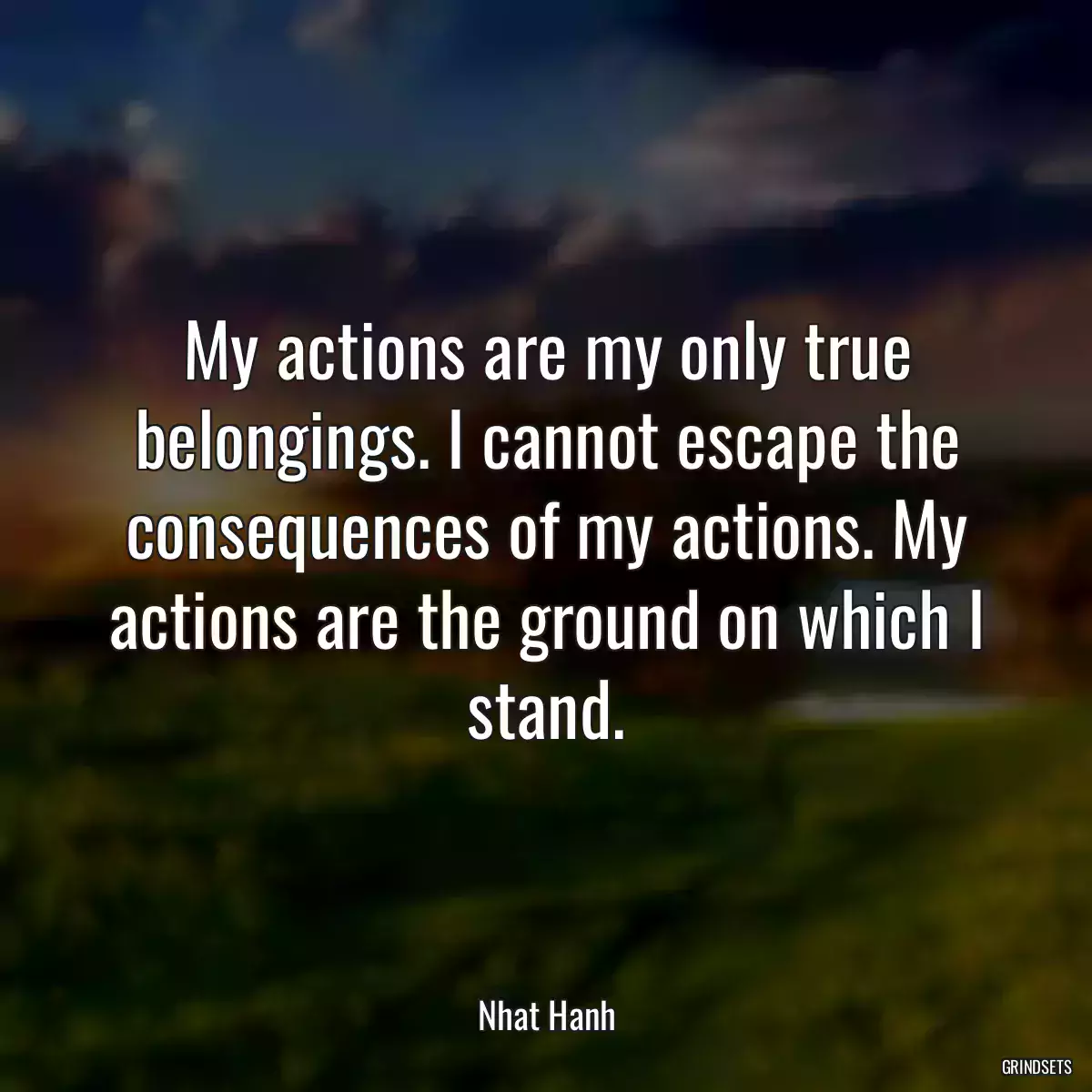 My actions are my only true belongings. I cannot escape the consequences of my actions. My actions are the ground on which I stand.