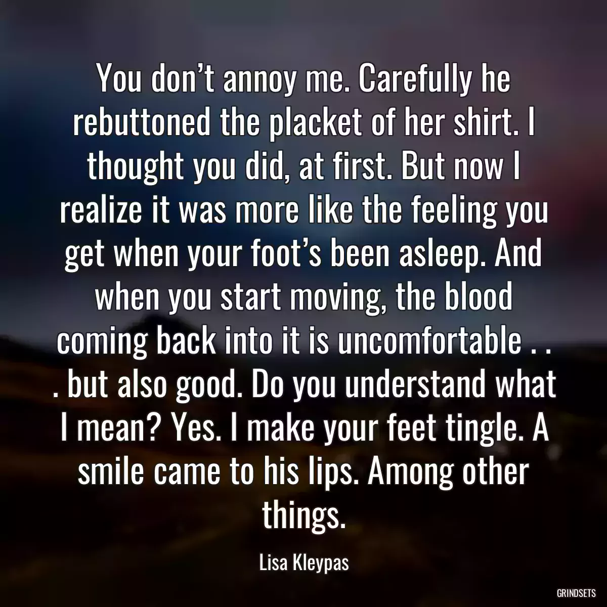 You don’t annoy me. Carefully he rebuttoned the placket of her shirt. I thought you did, at first. But now I realize it was more like the feeling you get when your foot’s been asleep. And when you start moving, the blood coming back into it is uncomfortable . . . but also good. Do you understand what I mean? Yes. I make your feet tingle. A smile came to his lips. Among other things.