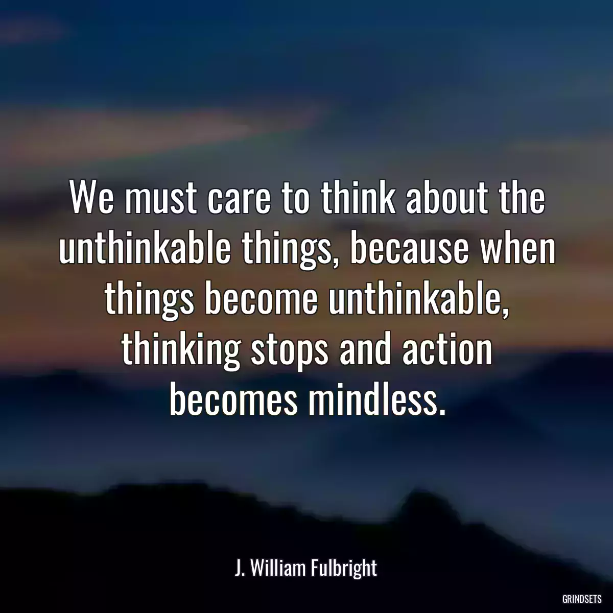 We must care to think about the unthinkable things, because when things become unthinkable, thinking stops and action becomes mindless.