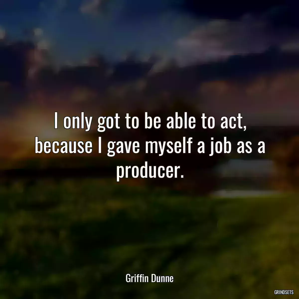 I only got to be able to act, because I gave myself a job as a producer.