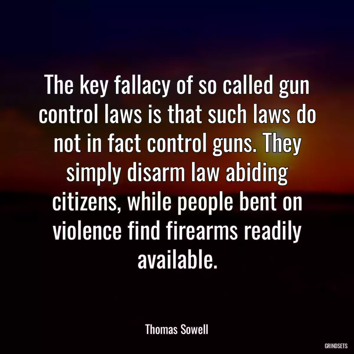 The key fallacy of so called gun control laws is that such laws do not in fact control guns. They simply disarm law abiding citizens, while people bent on violence find firearms readily available.