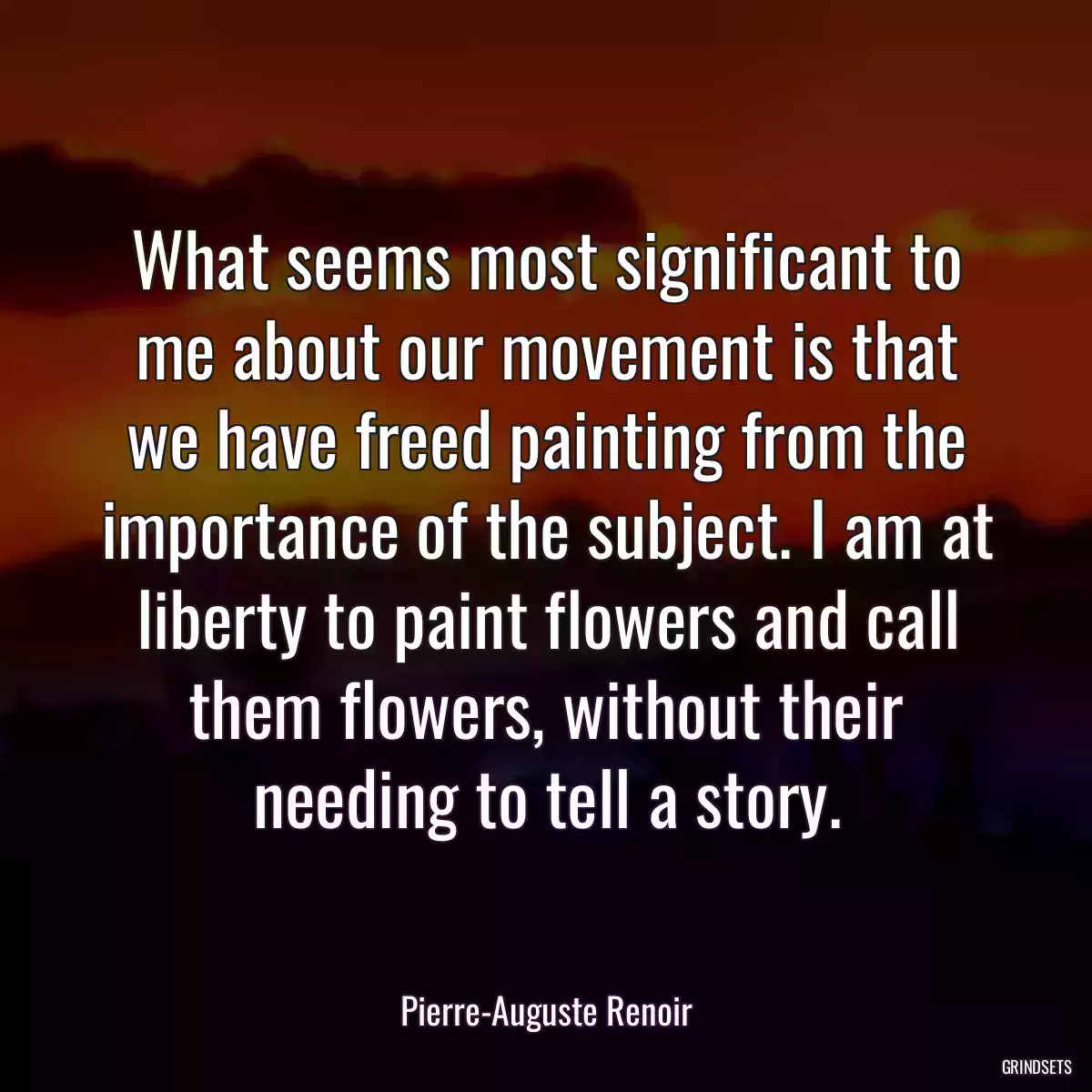 What seems most significant to me about our movement is that we have freed painting from the importance of the subject. I am at liberty to paint flowers and call them flowers, without their needing to tell a story.