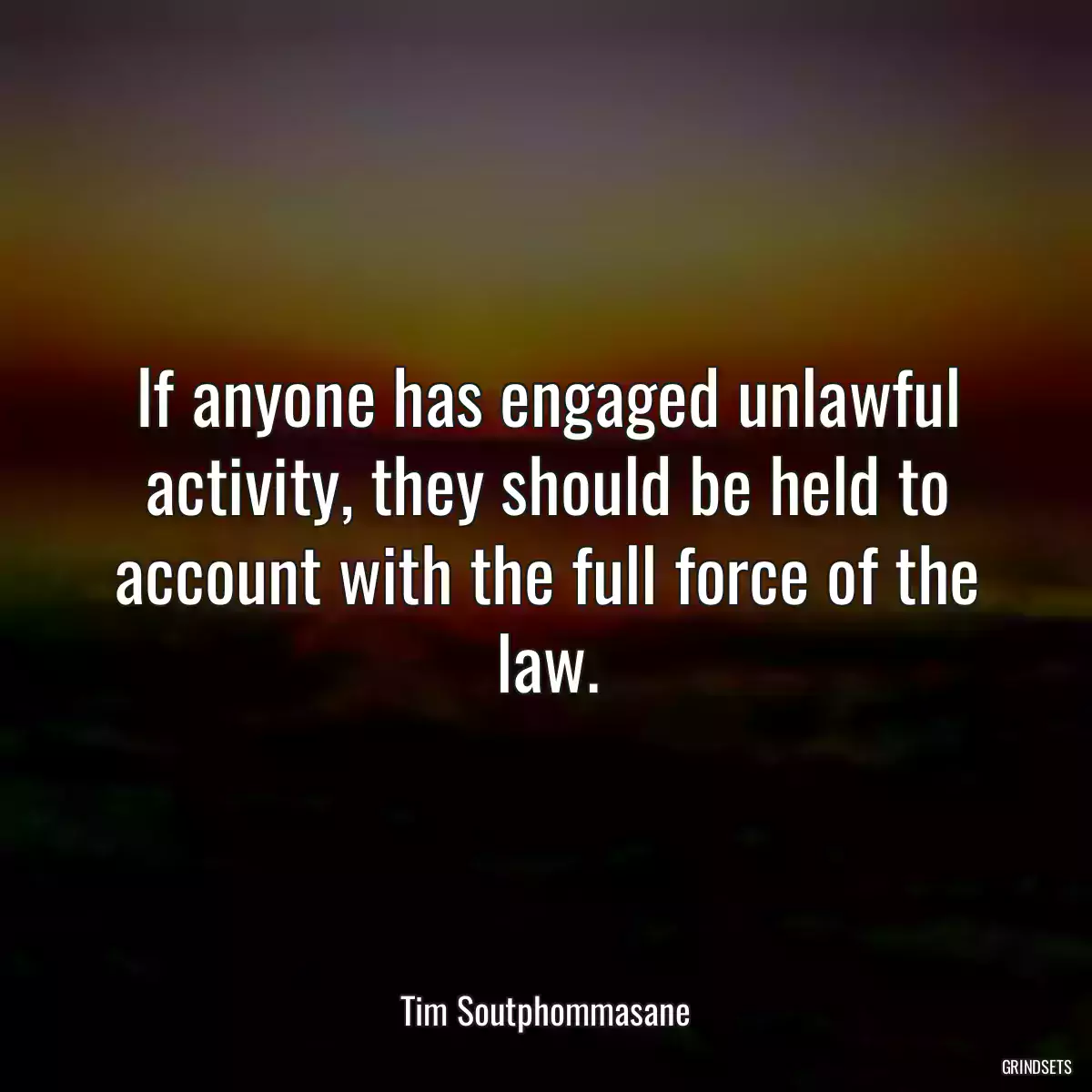 If anyone has engaged unlawful activity, they should be held to account with the full force of the law.