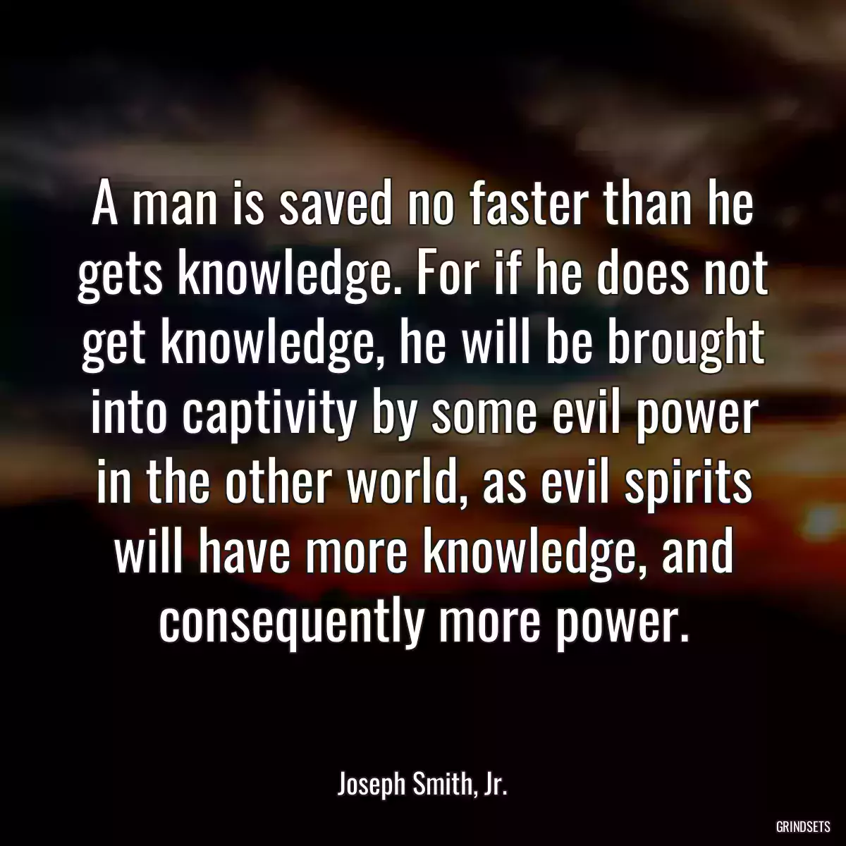 A man is saved no faster than he gets knowledge. For if he does not get knowledge, he will be brought into captivity by some evil power in the other world, as evil spirits will have more knowledge, and consequently more power.