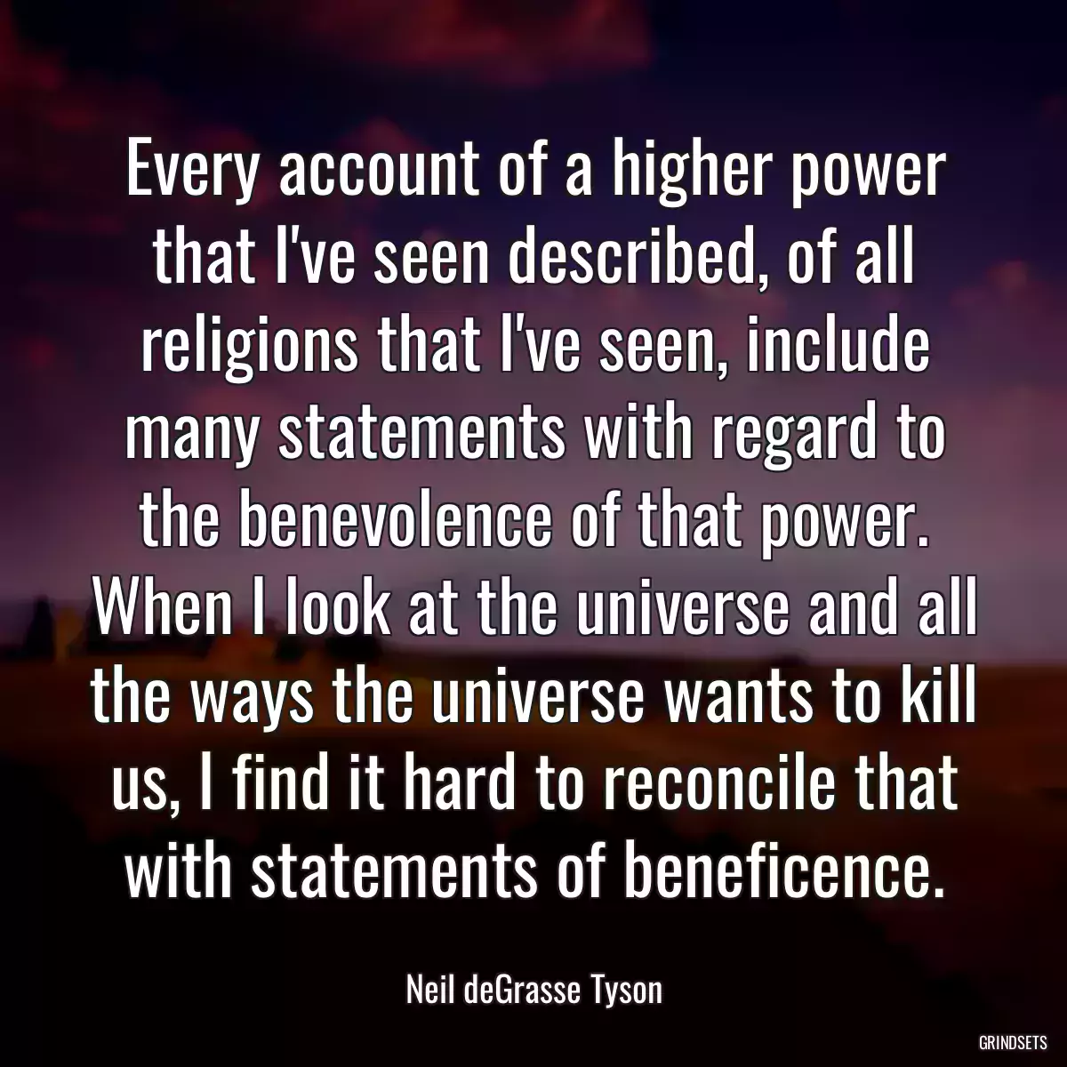 Every account of a higher power that I\'ve seen described, of all religions that I\'ve seen, include many statements with regard to the benevolence of that power. When I look at the universe and all the ways the universe wants to kill us, I find it hard to reconcile that with statements of beneficence.