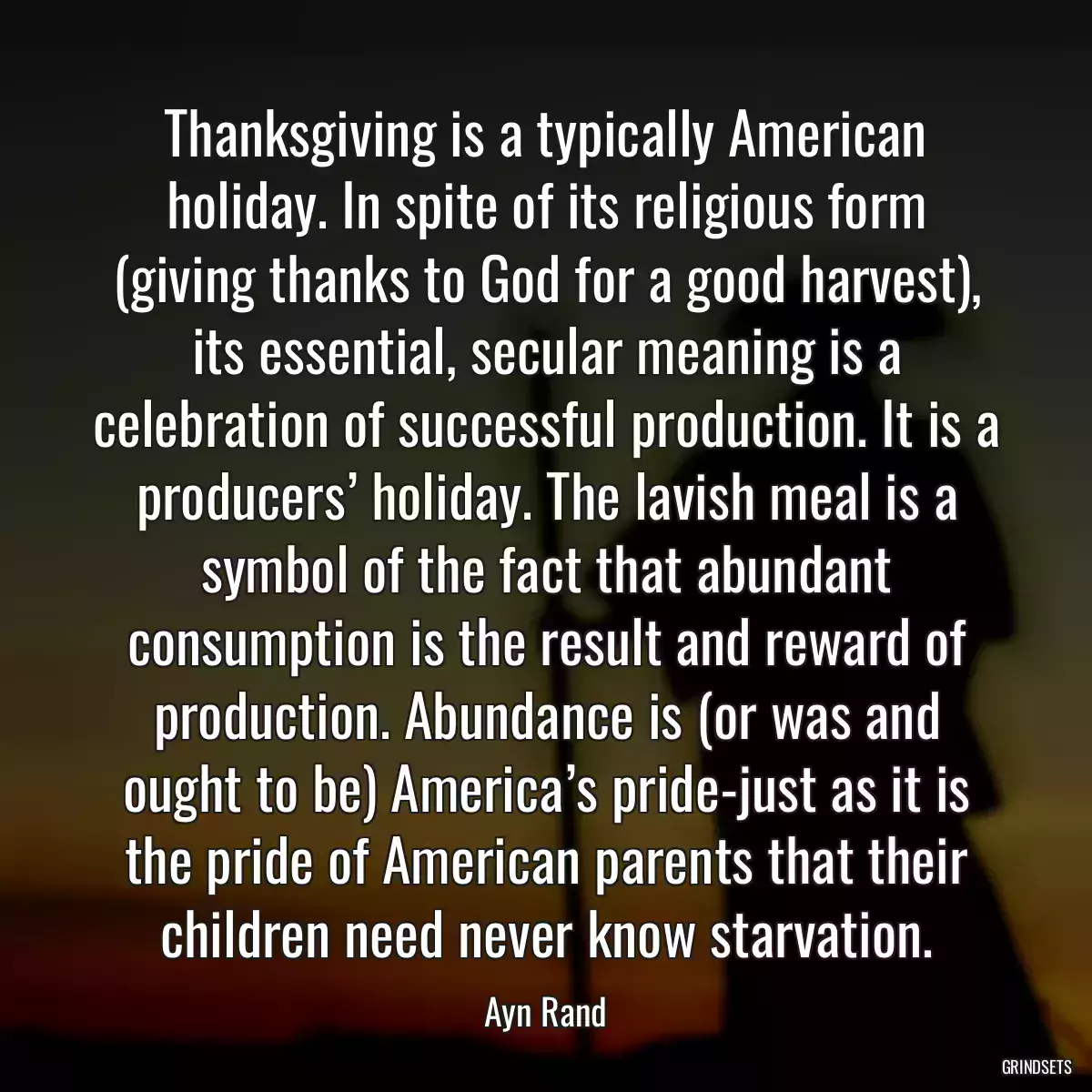 Thanksgiving is a typically American holiday. In spite of its religious form (giving thanks to God for a good harvest), its essential, secular meaning is a celebration of successful production. It is a producers’ holiday. The lavish meal is a symbol of the fact that abundant consumption is the result and reward of production. Abundance is (or was and ought to be) America’s pride-just as it is the pride of American parents that their children need never know starvation.