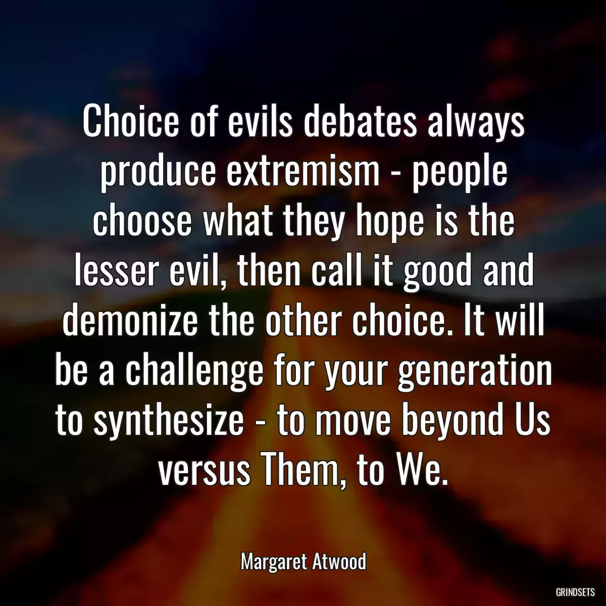 Choice of evils debates always produce extremism - people choose what they hope is the lesser evil, then call it good and demonize the other choice. It will be a challenge for your generation to synthesize - to move beyond Us versus Them, to We.