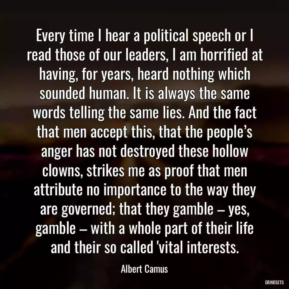 Every time I hear a political speech or I read those of our leaders, I am horrified at having, for years, heard nothing which sounded human. It is always the same words telling the same lies. And the fact that men accept this, that the people’s anger has not destroyed these hollow clowns, strikes me as proof that men attribute no importance to the way they are governed; that they gamble – yes, gamble – with a whole part of their life and their so called \'vital interests.