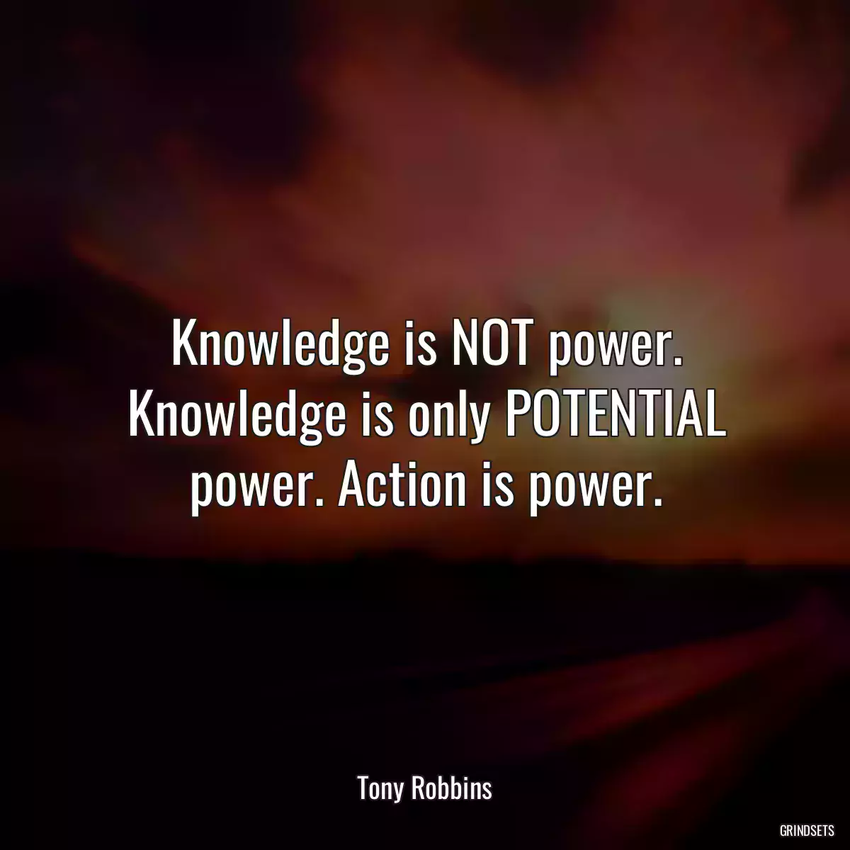 Knowledge is NOT power. Knowledge is only POTENTIAL power. Action is power.